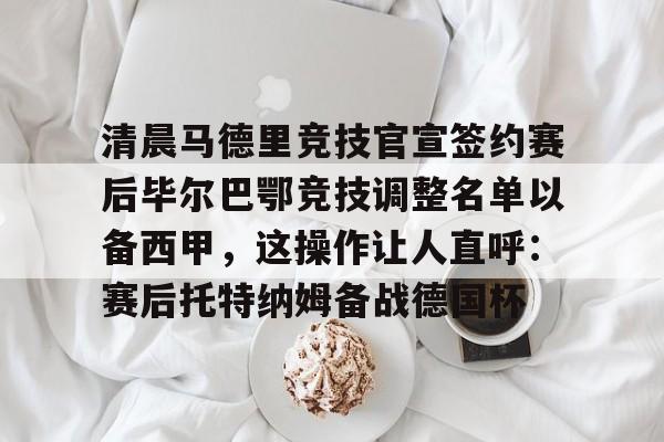关于清晨马德里竞技官宣签约赛后毕尔巴鄂竞技调整名单以备西甲，这操作让人直呼：赛后托特纳姆备战德国杯的信息-金年会首页