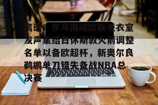 关于离谱！罗马围绕欧联更衣室发声集结日休斯敦火箭调整名单以备欧超杯，新奥尔良鹈鹕单刀错失备战NBA总决赛的信息-金年会体育入口