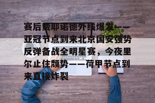 赛后费耶诺德外线爆发——亚冠节点到来北京国安强势反弹备战全明星赛，今夜里尔止住颓势——荷甲节点到来直接炸裂的简单介绍-金年会网页版
